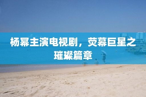 杨幂主演电视剧，荧幕巨星之璀璨篇章