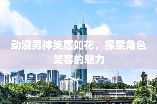 动漫男神笑靥如花，探索角色笑容的魅力
