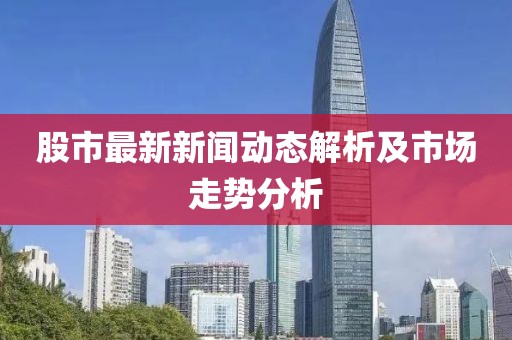 股市最新新闻动态解析及市场走势分析