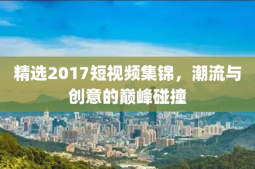 精选2017短视频集锦，潮流与创意的巅峰碰撞