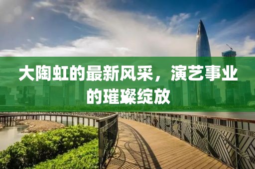 大陶虹的最新风采，演艺事业的璀璨绽放