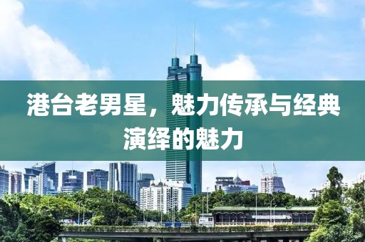 港台老男星，魅力传承与经典演绎的魅力