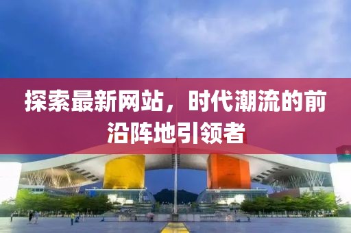 探索最新网站，时代潮流的前沿阵地引领者