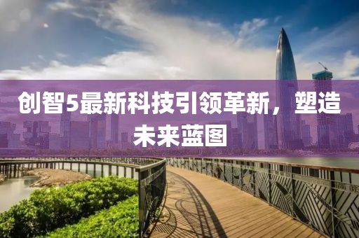 创智5最新科技引领革新，塑造未来蓝图