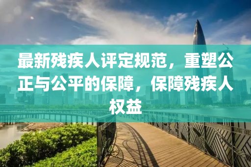最新残疾人评定规范，重塑公正与公平的保障，保障残疾人权益