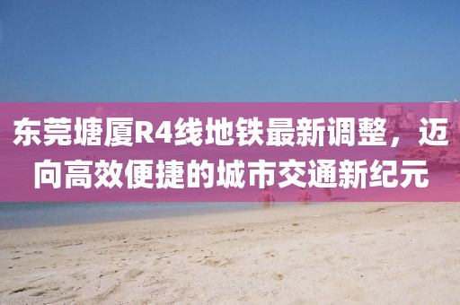 东莞塘厦R4线地铁最新调整，迈向高效便捷的城市交通新纪元