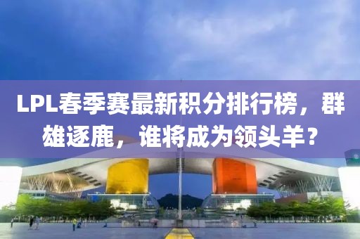 LPL春季赛最新积分排行榜，群雄逐鹿，谁将成为领头羊？