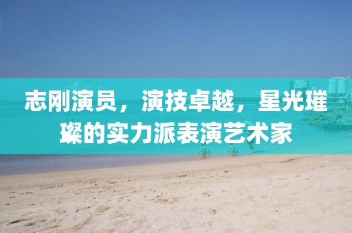 志刚演员，演技卓越，星光璀璨的实力派表演艺术家