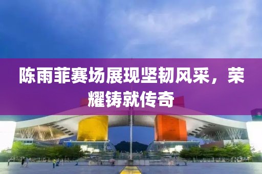 陈雨菲赛场展现坚韧风采，荣耀铸就传奇