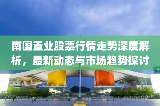 南国置业股票行情走势深度解析，最新动态与市场趋势探讨