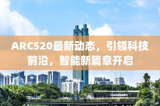 ARC520最新动态，引领科技前沿，智能新篇章开启