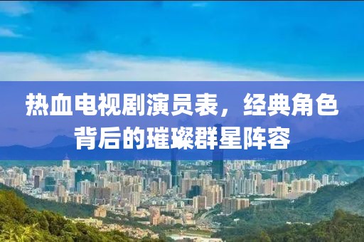 热血电视剧演员表，经典角色背后的璀璨群星阵容