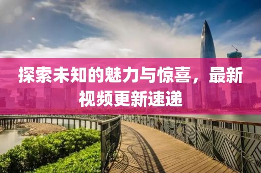 探索未知的魅力与惊喜，最新视频更新速递
