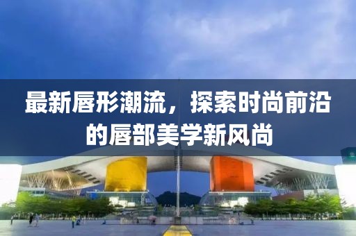 最新唇形潮流，探索时尚前沿的唇部美学新风尚