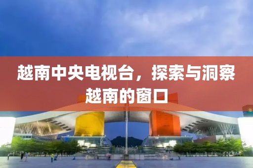 越南中央电视台，探索与洞察越南的窗口