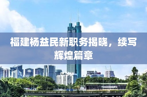 福建杨益民新职务揭晓，续写辉煌篇章
