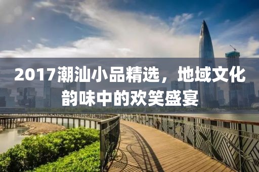 2017潮汕小品精选，地域文化韵味中的欢笑盛宴