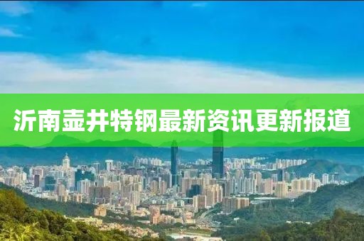沂南壶井特钢最新资讯更新报道