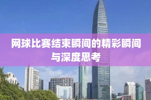 网球比赛结束瞬间的精彩瞬间与深度思考