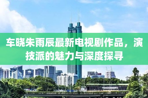 车晓朱雨辰最新电视剧作品，演技派的魅力与深度探寻