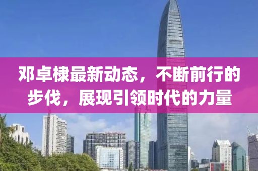 邓卓棣最新动态，不断前行的步伐，展现引领时代的力量