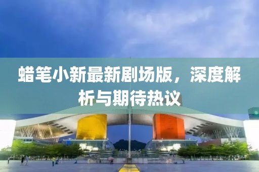 蜡笔小新最新剧场版，深度解析与期待热议