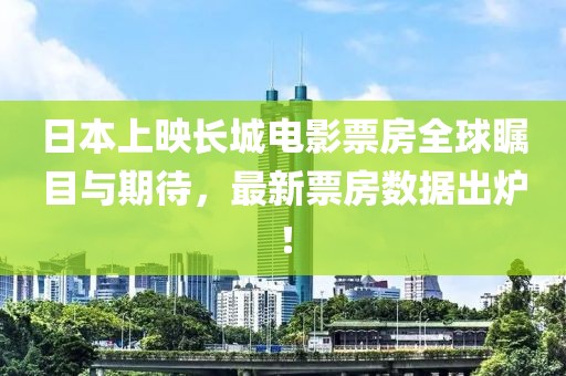 日本上映长城电影票房全球瞩目与期待，最新票房数据出炉！