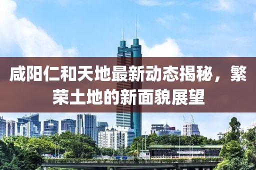 咸阳仁和天地最新动态揭秘，繁荣土地的新面貌展望