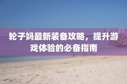 轮子妈最新装备攻略，提升游戏体验的必备指南