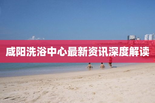 咸阳洗浴中心最新资讯深度解读