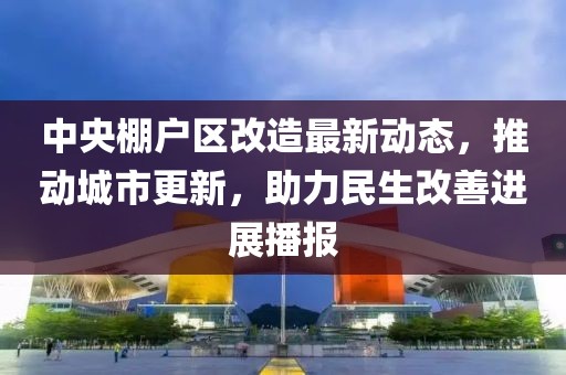 中央棚户区改造最新动态，推动城市更新，助力民生改善进展播报