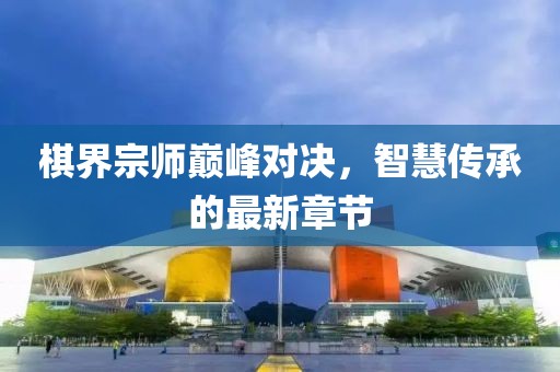 棋界宗师巅峰对决，智慧传承的最新章节