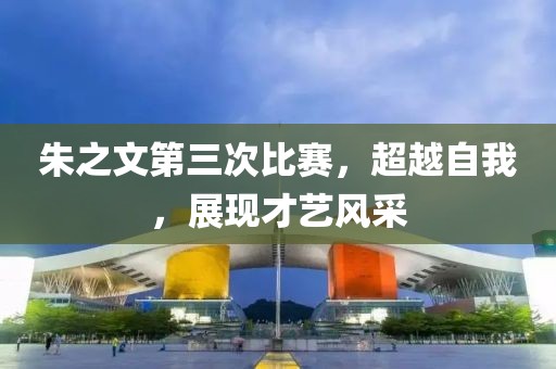 朱之文第三次比赛，超越自我，展现才艺风采