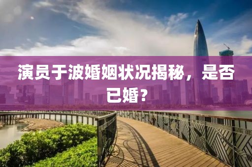 演员于波婚姻状况揭秘，是否已婚？