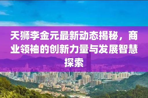 天狮李金元最新动态揭秘，商业领袖的创新力量与发展智慧探索
