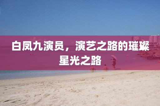 白凤九演员，演艺之路的璀璨星光之路