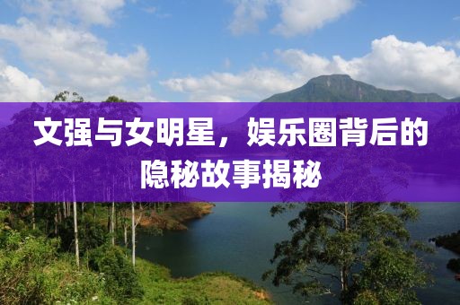 文强与女明星，娱乐圈背后的隐秘故事揭秘