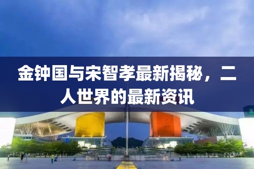 金钟国与宋智孝最新揭秘，二人世界的最新资讯