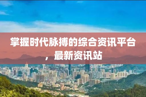 掌握时代脉搏的综合资讯平台，最新资讯站