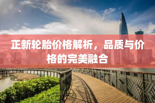正新轮胎价格解析，品质与价格的完美融合