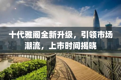 十代雅阁全新升级，引领市场潮流，上市时间揭晓