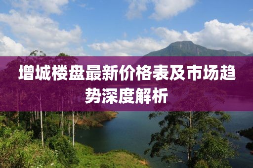 增城楼盘最新价格表及市场趋势深度解析