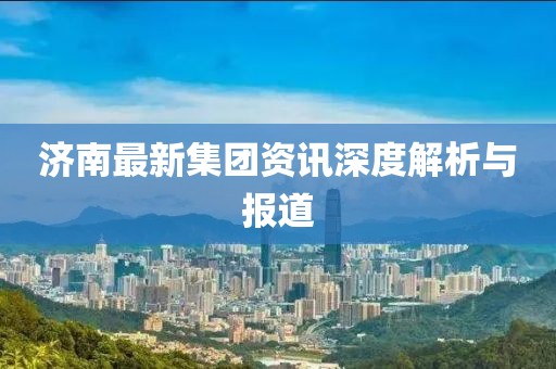 济南最新集团资讯深度解析与报道