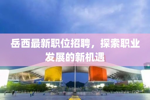 岳西最新职位招聘，探索职业发展的新机遇