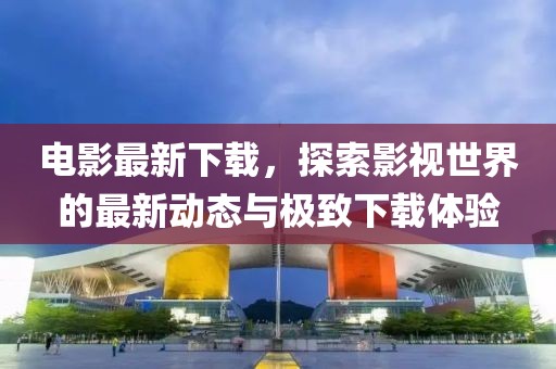 电影最新下载，探索影视世界的最新动态与极致下载体验