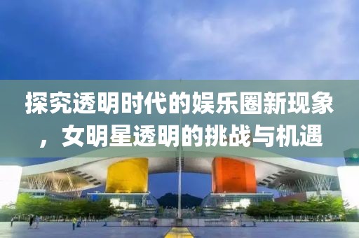 探究透明时代的娱乐圈新现象，女明星透明的挑战与机遇