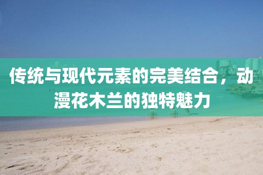 传统与现代元素的完美结合，动漫花木兰的独特魅力