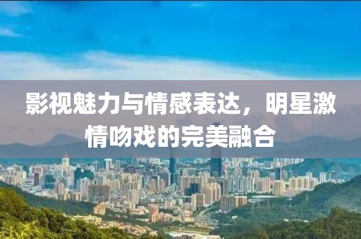 影视魅力与情感表达，明星激情吻戏的完美融合