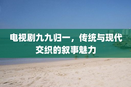 电视剧九九归一，传统与现代交织的叙事魅力