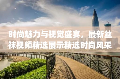 时尚魅力与视觉盛宴，最新丝袜视频精选展示精选时尚风采